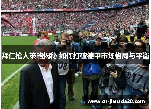 拜仁抢人策略揭秘 如何打破德甲市场格局与平衡
