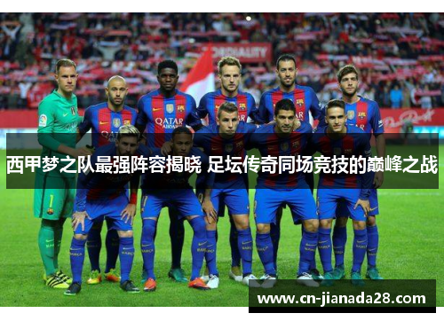 西甲梦之队最强阵容揭晓 足坛传奇同场竞技的巅峰之战
