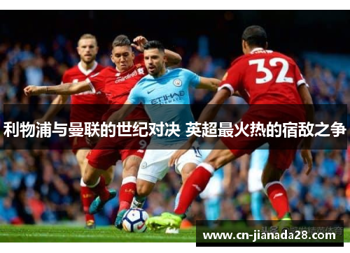 利物浦与曼联的世纪对决 英超最火热的宿敌之争